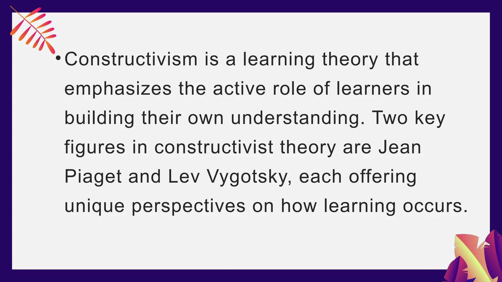 •Constructivism is a learning theory that
emphasizes the active role of learners in
building their own understanding. Two key
figures in constructivist theory are Jean
Piaget and Lev Vygotsky, each offering
unique perspectives on how learning occurs.
 