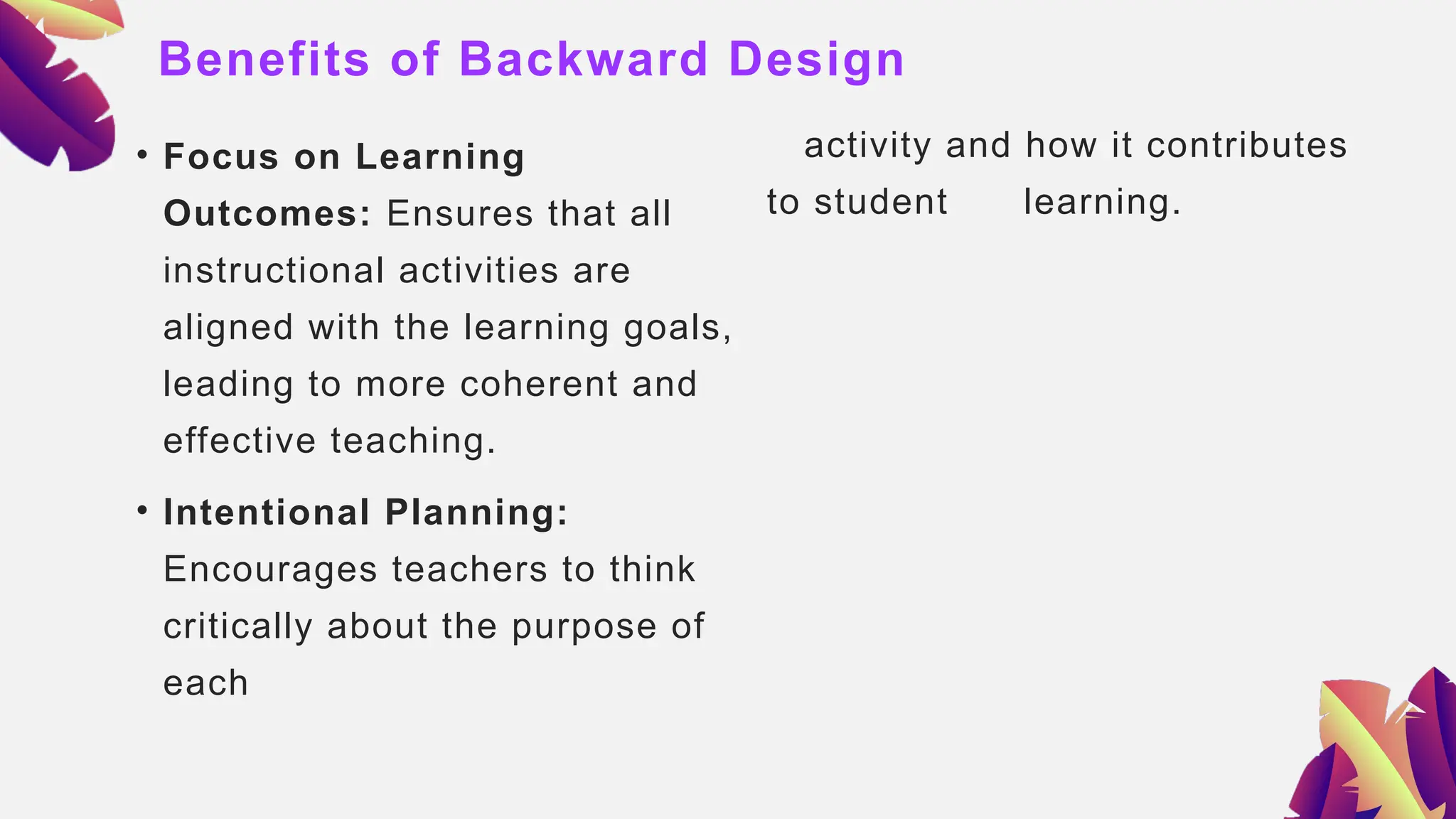 Benefits of Backward Design
• Focus on Learning
Outcomes: Ensures that all
instructional activities are
aligned with the learning goals,
leading to more coherent and
effective teaching.
• Intentional Planning:
Encourages teachers to think
critically about the purpose of
each
activity and how it contributes
to student learning.
 