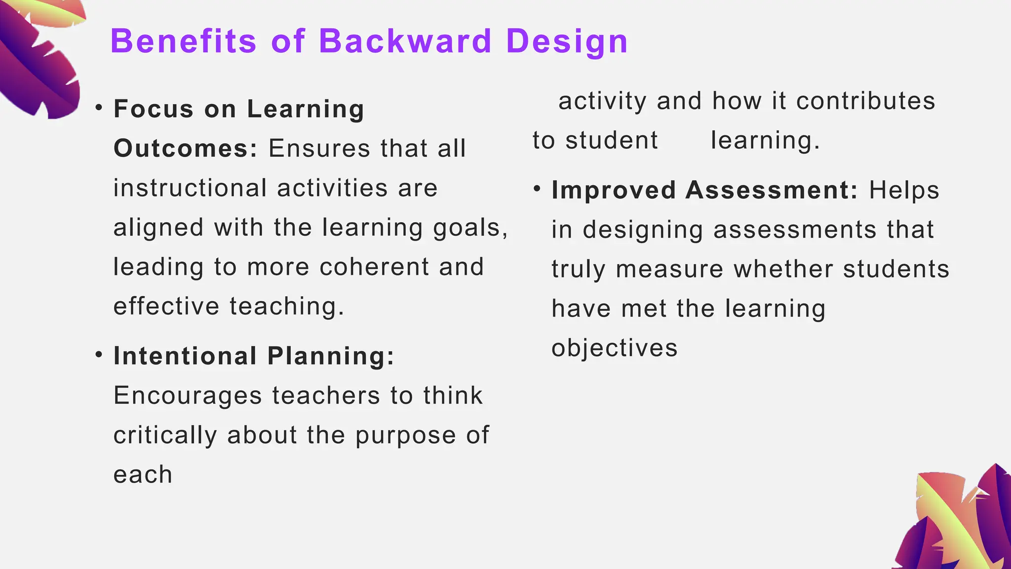 Benefits of Backward Design
• Focus on Learning
Outcomes: Ensures that all
instructional activities are
aligned with the learning goals,
leading to more coherent and
effective teaching.
• Intentional Planning:
Encourages teachers to think
critically about the purpose of
each
activity and how it contributes
to student learning.
• Improved Assessment: Helps
in designing assessments that
truly measure whether students
have met the learning
objectives
 