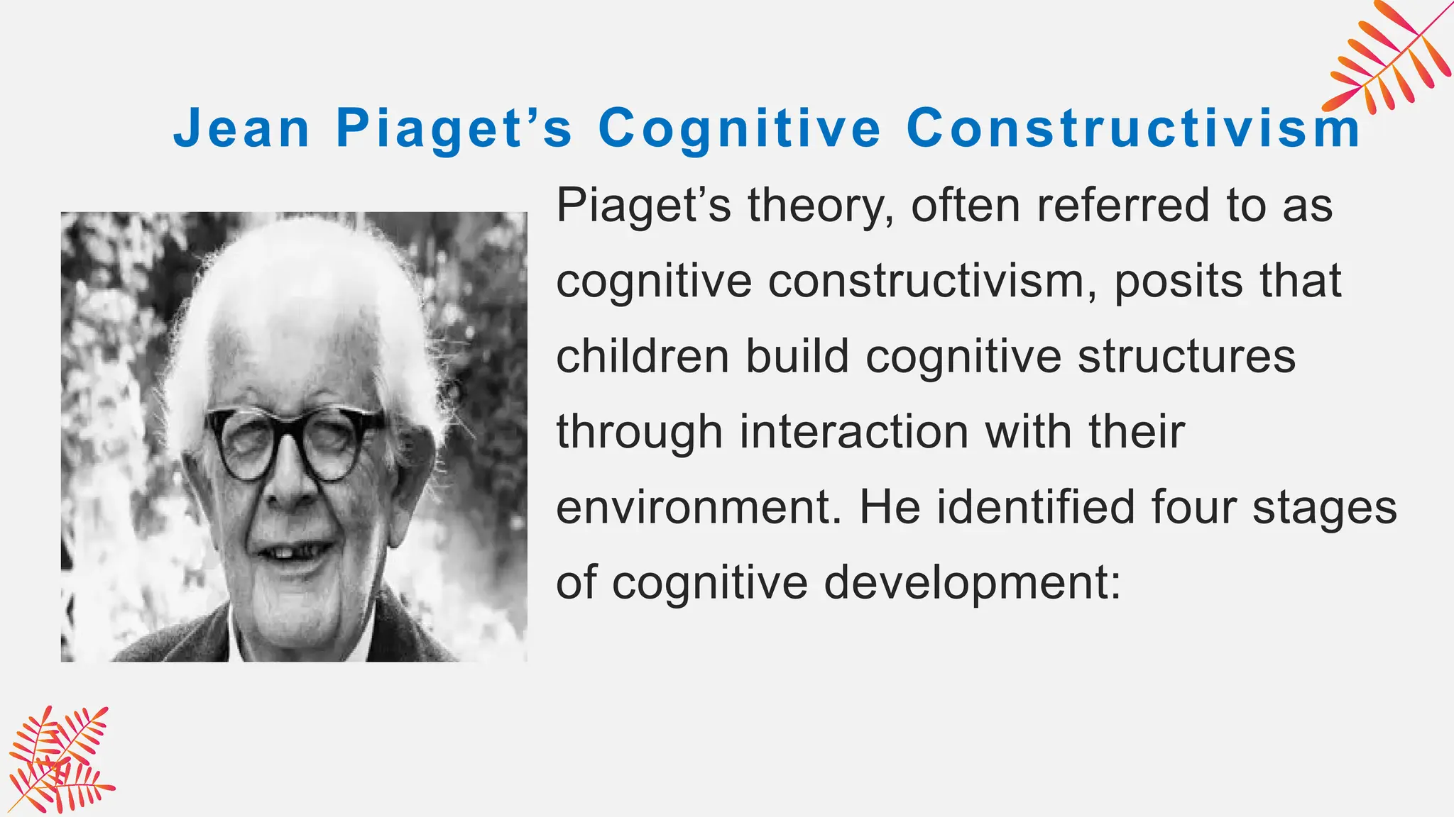 Jean Piaget’s Cognitive Constructivism
Piaget’s theory, often referred to as
cognitive constructivism, posits that
children build cognitive structures
through interaction with their
environment. He identified four stages
of cognitive development:
 