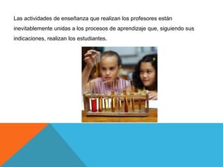 Las actividades de enseñanza que realizan los profesores están
inevitablemente unidas a los procesos de aprendizaje que, siguiendo sus
indicaciones, realizan los estudiantes.
 