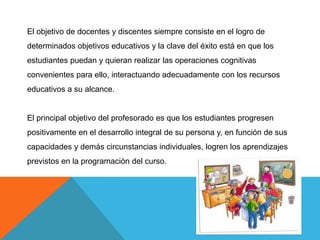El objetivo de docentes y discentes siempre consiste en el logro de
determinados objetivos educativos y la clave del éxito está en que los
estudiantes puedan y quieran realizar las operaciones cognitivas
convenientes para ello, interactuando adecuadamente con los recursos
educativos a su alcance.


El principal objetivo del profesorado es que los estudiantes progresen
positivamente en el desarrollo integral de su persona y, en función de sus
capacidades y demás circunstancias individuales, logren los aprendizajes
previstos en la programación del curso.
 