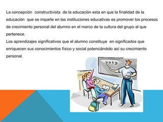 La concepción constructivista de la educación esta en que la finalidad de la
educación que se imparte en las instituciones educativas es promover los procesos
de crecimiento personal del alumno en el marco de la cultura del grupo al que
pertenece.
Los aprendizajes significativos que el alumno constituye en significados que
enriquecen sus conocimientos físico y social potenciándolo así su crecimiento
personal.
 