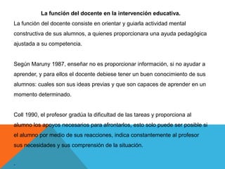 La función del docente en la intervención educativa.
La función del docente consiste en orientar y guiarla actividad mental
constructiva de sus alumnos, a quienes proporcionara una ayuda pedagógica
ajustada a su competencia.


Según Maruny 1987, enseñar no es proporcionar información, si no ayudar a
aprender, y para ellos el docente debiese tener un buen conocimiento de sus
alumnos: cuales son sus ideas previas y que son capaces de aprender en un
momento determinado.


Coll 1990, el profesor gradúa la dificultad de las tareas y proporciona al
alumno los apoyos necesarios para afrontarlos, esto solo puede ser posible si
el alumno por medio de sus reacciones, indica constantemente al profesor
sus necesidades y sus comprensión de la situación.


.
 