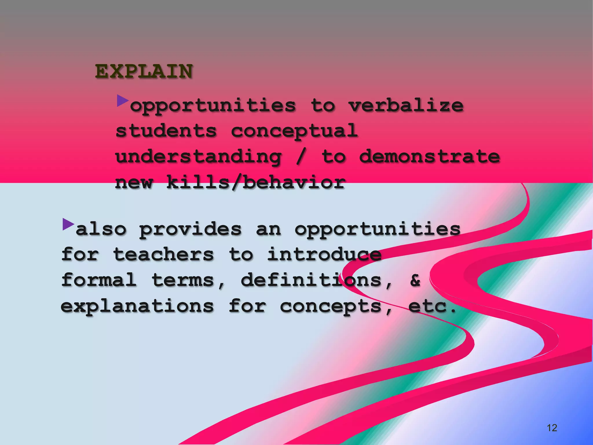 EXPLAIN
    ►opportunities to verbalize
    students conceptual
    understanding / to demonstrate
    new kills/behavior

►also provides an opportunities
for teachers to introduce
formal terms, definitions, &
explanations for concepts, etc.




                                     12
 