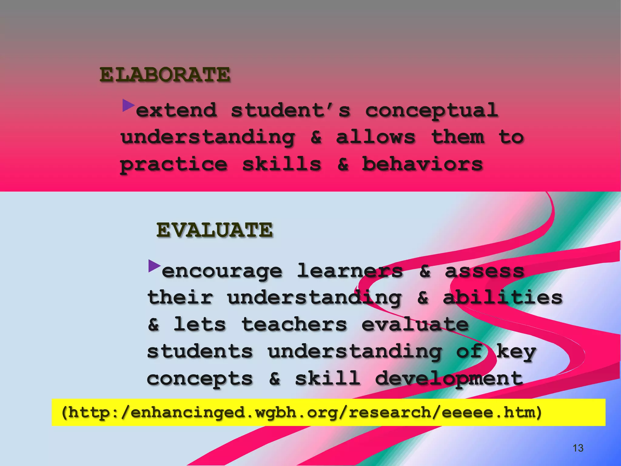 ELABORATE
     ►extend student’s conceptual
     understanding & allows them to
     practice skills & behaviors

         EVALUATE
        ►encourage learners & assess
        their understanding & abilities
        & lets teachers evaluate
        students understanding of key
        concepts & skill development
(http:/enhancinged.wgbh.org/research/eeeee.htm)
                                                  13
 