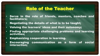 Role of the Teacher
• Serve in the role of friends, mentors, coaches and
facilitators;
• Negotiating the details of what is to be taught;
• Valuing the learners' ideas and their autonomy;
• Finding appropriate challenging problems and learning
activities;
• Emphasizing cooperation in learning.
• Encouraging communication as a form of social
interaction;
 