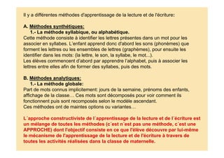 Il y a différentes méthodes d'apprentissage de la lecture et de l'écriture:
A. Méthodes synthétiques:
1.- La méthode syllabique, ou alphabétique.
Cette méthode consiste à identifier les lettres présentes dans un mot pour les
associer en syllabes. L’enfant apprend donc d'abord les sons (phonèmes) que
forment les lettres ou les ensembles de lettres (graphèmes), pour ensuite les
identifier dans les mots: (la lettre, le son, la syllabe, le mot...).
Les élèves commencent d’abord par apprendre l’alphabet, puis à associer les
lettres entre elles afin de former des syllabes, puis des mots.
B. Méthodes analytiques:
1.- La méthode globale:
Part de mots connus implicitement: jours de la semaine, prénoms des enfants,
affichage de la classe… Ces mots sont décomposés pour voir comment ils
fonctionnent puis sont recomposés selon le modèle ascendant.
Ces méthodes ont de maintes options ou variantes…
L´approche constructiviste de l´apprentissage de la lecture et de l´écriture est
un mélange de toutes les méthodes (c´est n´est pas une méthode, c´est une
APPROCHE) dont l'objectif consiste en ce que l'élève découvre par lui-même
le mécanisme de l'apprentissage de la lecture et de l'écriture à travers de
toutes les activités réalisées dans la classe de maternelle.
 