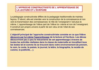La pédagogie constructiviste diffère de la pedagogie traditionnelle de maintes
façons. D´abord, elle est orientée vers la construction de la connaissance et non
vers la transmission des connaissances: le rôle de l´enseignant n´est plus le
même. L´apprentissage de l´élève part de l´élève lui- mème et non de l´enseignant.
Il construit son propre univers à partir de son vécu et de l´état de ses
connaissances.
L'objectif principal de l´approche constructiviste consiste en ce que l'élève
découvre par lui même l'apprentissage de la lecture et l'écriture. Les élèves
découvriront peu à peu le mécanisme de cet apprentissage à travers de
toutes les activités réalisées dans la classe de maternelle en travaillant tous
les textes tel et comme ils se trouvent dans notre environnement (le prenom,
le nom, le conte, la poésie, le journal, la lettre, la biographie, la recette de
cuisine, la publicité,…).
L´APPROCHE CONSTRUCTIVISTE DE L´APPRENTISSAGE DE
LA LECTURE ET L´ÉCRITURE
 