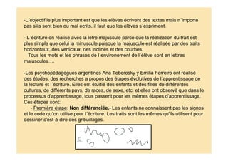 -L´objectif le plus important est que les élèves écrivent des textes mais n´importe
pas s'ils sont bien ou mal écrits, il faut que les élèves s´expriment.
- L´écriture on réalise avec la letre majuscule parce que la réalization du trait est
plus simple que celui la minuscule puisque la majuscule est réalisée par des traits
horizontaux, des verticaux, des inclinés et des courbes.
Tous les mots et les phrases de l´environement de l´élève sont en lettres
majuscules….
-Les psychopédagogues argentines Ana Teberosky y Emilia Ferreiro ont réalisé
des études, des recherches a propos des étapes évolutives de l´apprentissage de
la lecture et l´écriture. Elles ont étudié des enfants et des filles de différentes
cultures, de différents pays, de races, de sexe, etc. et elles ont observé que dans le
processus d'apprentissage, tous passent pour les mêmes étapes d'apprentissage.
Ces étapes sont:
- Première étape: Non différenciée.- Les enfants ne connaissent pas les signes
et le code qu´on utilise pour l´écriture. Les traits sont les mêmes qu'ils utilisent pour
dessiner c'est-à-dire des gribuillages.
 