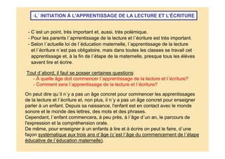 -L´ INITIATION À L'APPRENTISSAGE DE LA LECTURE ET L'ÉCRITURE
Tout d´abord, il faut se posser certaines questions:
- À quelle âge doit commencer l´apprentissage de la lecture et l´écriture?
- Comment sera l´apprentissage de la lecture et l´écriture?
- Pour les parents l´aprrentissage de la lecture et l´écriture est très important.
- C´est un point, très important et, aussi, très polémique.
- Selon l´actuelle loi de l´éducation maternelle, l´apprentissage de la lecture
et l´écriture n´est pas obligatoire, mais dans toutes les classes se travail cet
apprentissage et, à la fin de l´étape de la maternelle, presque tous les élèves
savent lire et écrire.
On peut dire qu´il n´y a pas un âge concret pour commencer les apprentissages
de la lecture et l´écriture et, non plus, il n´y a pas un âge concret pour enseigner
parler à un enfant. Depuis sa naissance, l'enfant est en contact avec le monde
sonore et le monde des lettres, des mots et des phrases.
Cependant, l´enfant commencera, à peu près, à l´âge d´un an, le parcours de
l'expression et la compréhension orale.
De même, pour enseigner à un enfants à lire et à écrire on peut le faire, d´une
façon systématique aux trois ans d´âge (c´est l´âge du commencement de l´étape
éducative de l´éducation maternelle).
 