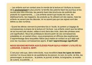 - Quand les élèves viennent la première fois à l´école, ils portent un bagage de
connaissances à propos de la lecture et l´écriture. Les enfants voient que les lettres
ne se trouvent pas seules, celles-ci sont dans des mots, dans des phrases avec
une signification. Nous les professeurs devons partir de ces connaissances
préalables et, en partant d'eux, nous proposerons et offrirons des expériences
d´apprentissage dans lesquelles l'élève peut mettre en contact ce qu'il déjà sait
avec les nouveaux connaissances appris. C´est l´apprentissage significatif.
NOUS DEVONS MOTIVER AUX ÉLÈVES POUR QU'ILS VOIENT L'UTILITÉ DU
LANGAGE, À QUOI IL SERT.
C´est pour cela que, dans notre école, nous travaillons tous les types de textes
comme l´on trouve dans la vie quotidienne (le prenom, le nom, le conte –le titre, les
personnages, la structure-, la poésie, le journal, la lettre, la biographie, la recette
de cuisine, la publicité,…).
- Les enfants sont en contact avec le monde de la lecture et l´écriture au travers
de l´ environement le plus proche: la famille (les parents lisent les journaux et les
revues pour être informés, les parents lisent des brochures de publicité des
produits du supermarché,…). Les enfants savent que toutes les rues, les
établissements, les magasins, les produits qu´ils utilisent ont des signes, mais les
enfants ne savent pas les décoder, ils ne savent pas que ces signes sont des
lettres ou des numéros.
 