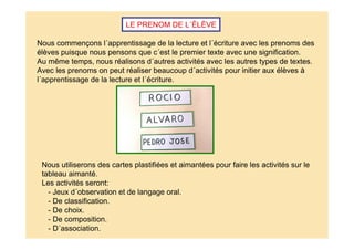 LE PRENOM DE L´ÉLÈVE
Nous commençons l´apprentissage de la lecture et l´écriture avec les prenoms des
élèves puisque nous pensons que c´est le premier texte avec une signification.
Au même temps, nous réalisons d´autres activités avec les autres types de textes.
Avec les prenoms on peut réaliser beaucoup d´activités pour initier aux élèves à
l´apprentissage de la lecture et l´écriture.
Nous utiliserons des cartes plastifiées et aimantées pour faire les activités sur le
tableau aimanté.
Les activités seront:
- Jeux d´observation et de langage oral.
- De classification.
- De choix.
- De composition.
- D´association.
 