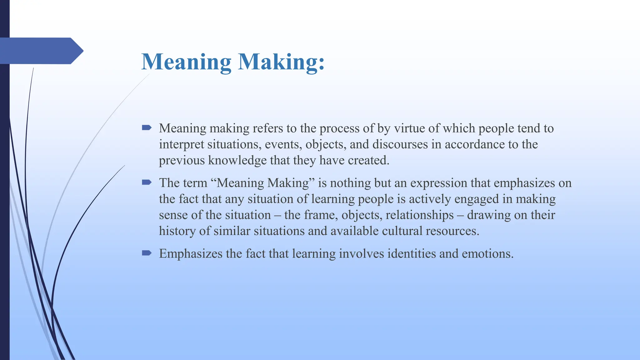 Meaning Making:
 Meaning making refers to the process of by virtue of which people tend to
interpret situations, events, objects, and discourses in accordance to the
previous knowledge that they have created.
 The term “Meaning Making” is nothing but an expression that emphasizes on
the fact that any situation of learning people is actively engaged in making
sense of the situation – the frame, objects, relationships – drawing on their
history of similar situations and available cultural resources.
 Emphasizes the fact that learning involves identities and emotions.
 