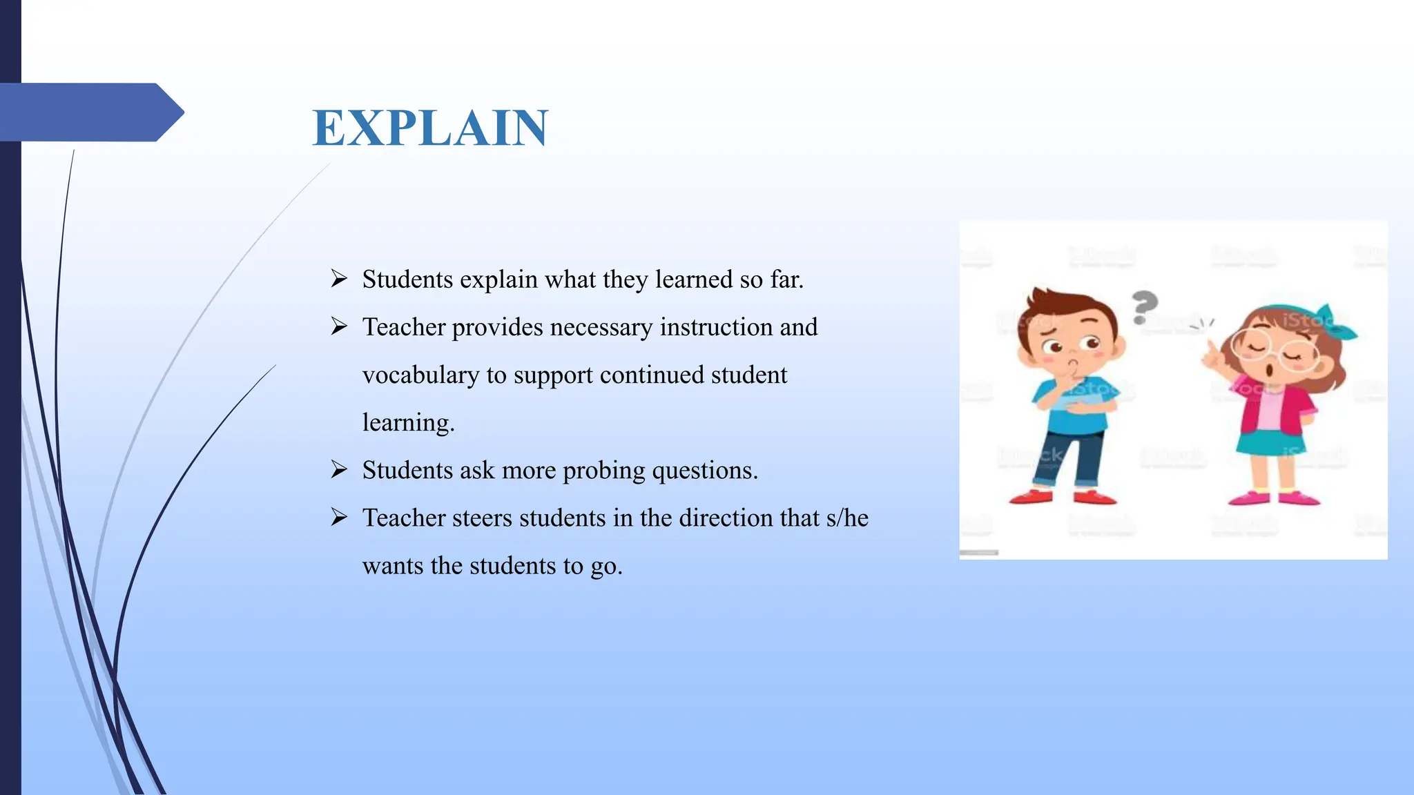 EXPLAIN
 Students explain what they learned so far.
 Teacher provides necessary instruction and
vocabulary to support continued student
learning.
 Students ask more probing questions.
 Teacher steers students in the direction that s/he
wants the students to go.
 