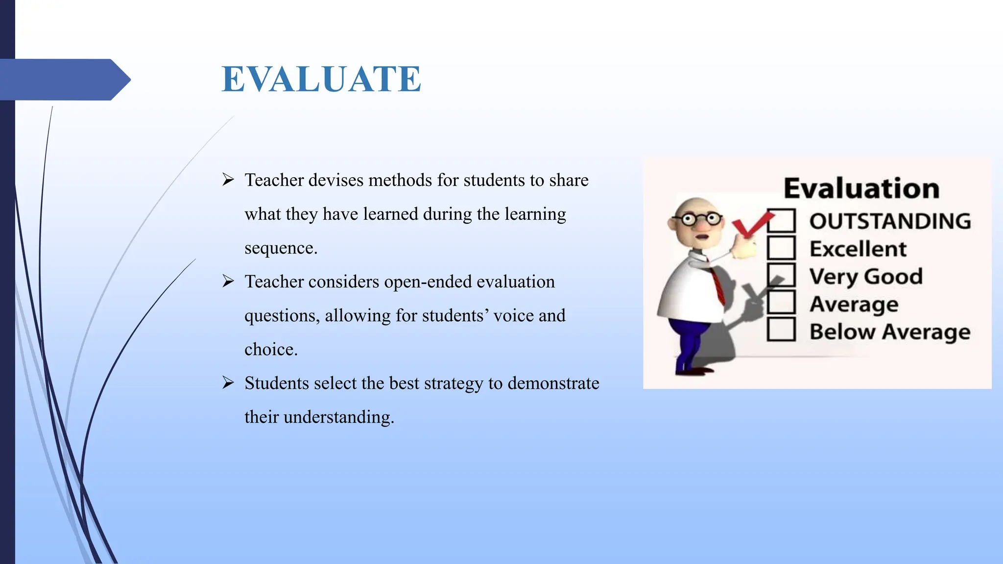 EVALUATE
 Teacher devises methods for students to share
what they have learned during the learning
sequence.
 Teacher considers open-ended evaluation
questions, allowing for students’ voice and
choice.
 Students select the best strategy to demonstrate
their understanding.
 