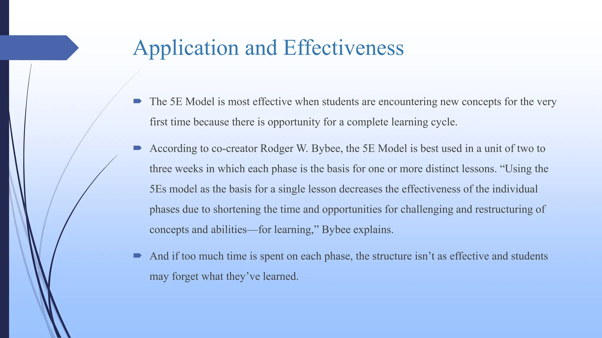 Application and Effectiveness
 The 5E Model is most effective when students are encountering new concepts for the very
first time because there is opportunity for a complete learning cycle.
 According to co-creator Rodger W. Bybee, the 5E Model is best used in a unit of two to
three weeks in which each phase is the basis for one or more distinct lessons. “Using the
5Es model as the basis for a single lesson decreases the effectiveness of the individual
phases due to shortening the time and opportunities for challenging and restructuring of
concepts and abilities—for learning,” Bybee explains.
 And if too much time is spent on each phase, the structure isn’t as effective and students
may forget what they’ve learned.
 