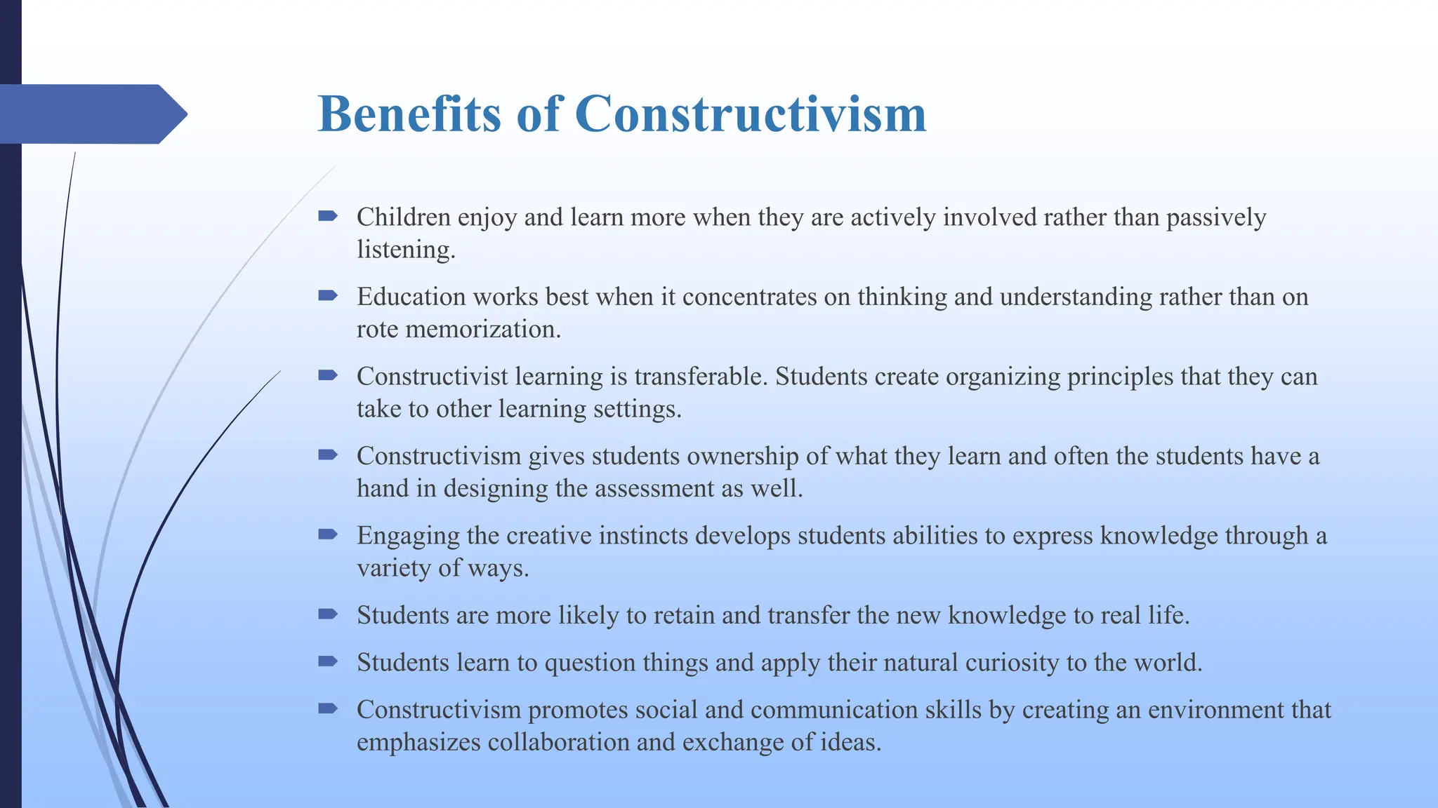 Benefits of Constructivism
 Children enjoy and learn more when they are actively involved rather than passively
listening.
 Education works best when it concentrates on thinking and understanding rather than on
rote memorization.
 Constructivist learning is transferable. Students create organizing principles that they can
take to other learning settings.
 Constructivism gives students ownership of what they learn and often the students have a
hand in designing the assessment as well.
 Engaging the creative instincts develops students abilities to express knowledge through a
variety of ways.
 Students are more likely to retain and transfer the new knowledge to real life.
 Students learn to question things and apply their natural curiosity to the world.
 Constructivism promotes social and communication skills by creating an environment that
emphasizes collaboration and exchange of ideas.
 