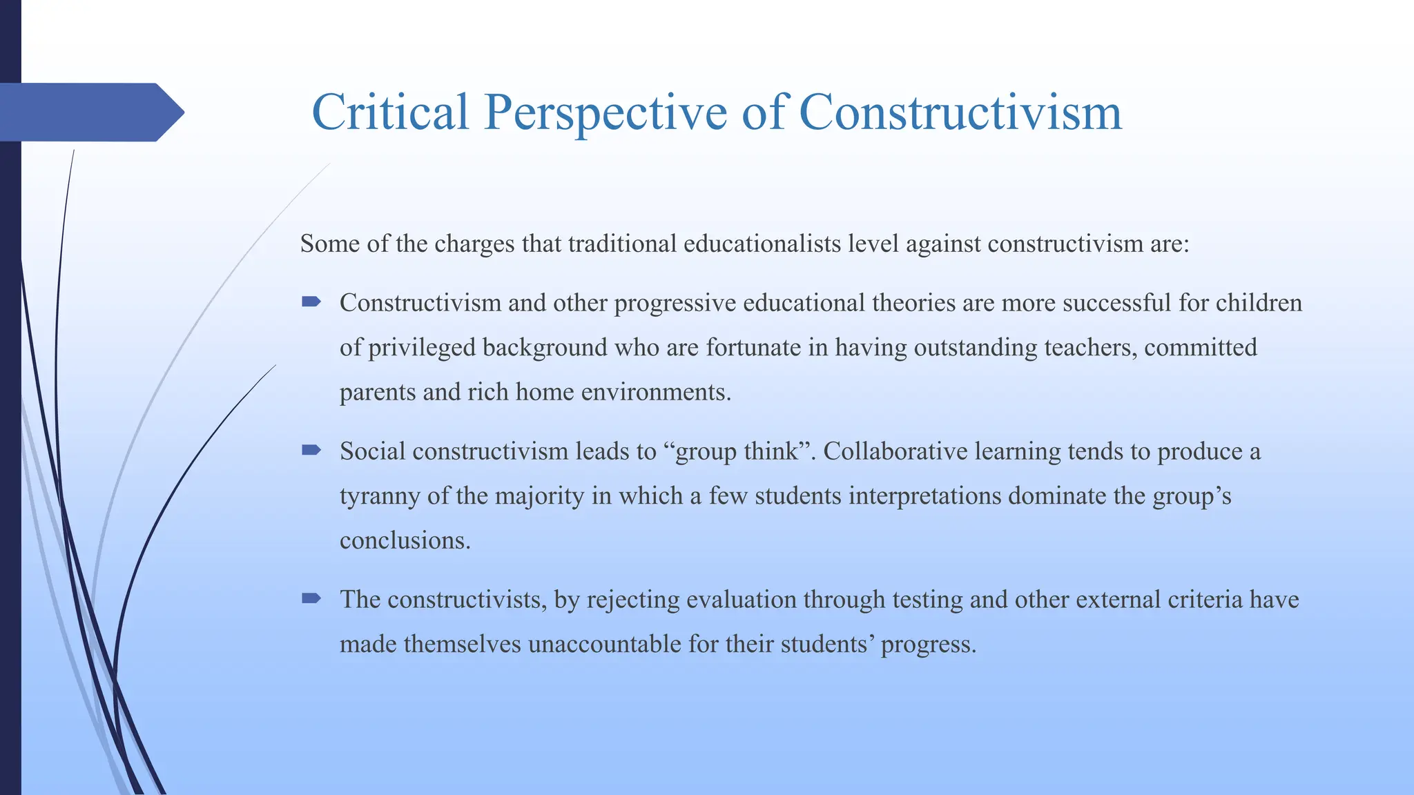 Critical Perspective of Constructivism
Some of the charges that traditional educationalists level against constructivism are:
 Constructivism and other progressive educational theories are more successful for children
of privileged background who are fortunate in having outstanding teachers, committed
parents and rich home environments.
 Social constructivism leads to “group think”. Collaborative learning tends to produce a
tyranny of the majority in which a few students interpretations dominate the group’s
conclusions.
 The constructivists, by rejecting evaluation through testing and other external criteria have
made themselves unaccountable for their students’ progress.
 