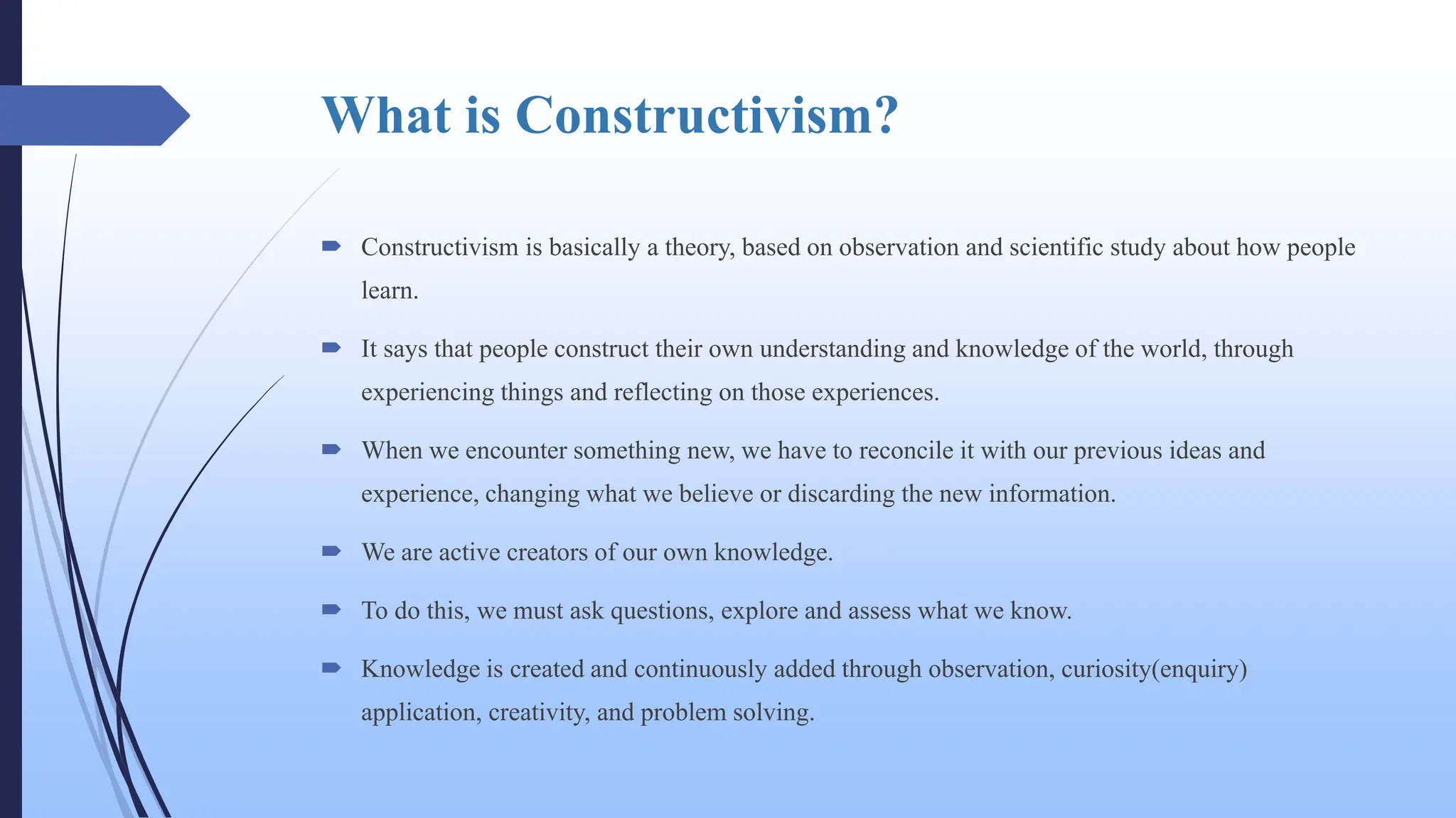 What is Constructivism?
 Constructivism is basically a theory, based on observation and scientific study about how people
learn.
 It says that people construct their own understanding and knowledge of the world, through
experiencing things and reflecting on those experiences.
 When we encounter something new, we have to reconcile it with our previous ideas and
experience, changing what we believe or discarding the new information.
 We are active creators of our own knowledge.
 To do this, we must ask questions, explore and assess what we know.
 Knowledge is created and continuously added through observation, curiosity(enquiry)
application, creativity, and problem solving.
 