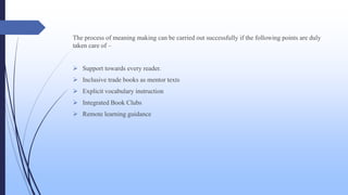 The process of meaning making can be carried out successfully if the following points are duly
taken care of –
 Support towards every reader.
 Inclusive trade books as mentor texts
 Explicit vocabulary instruction
 Integrated Book Clubs
 Remote learning guidance
 