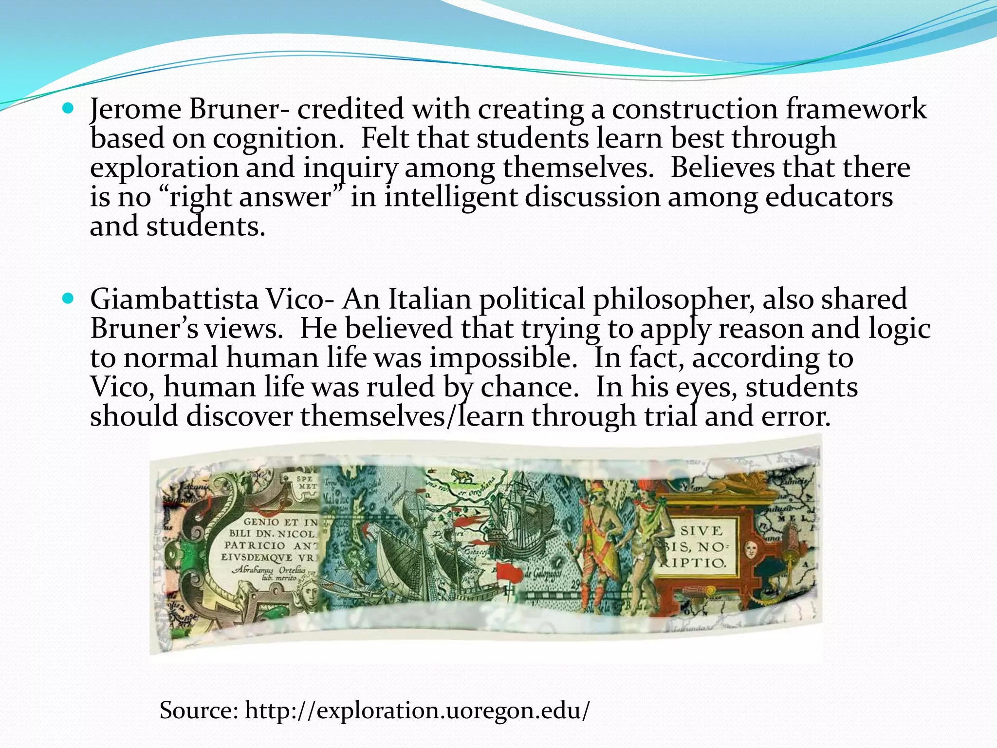  Jerome Bruner- credited with creating a construction framework
  based on cognition. Felt that students learn best through
  exploration and inquiry among themselves. Believes that there
  is no “right answer” in intelligent discussion among educators
  and students.

 Giambattista Vico- An Italian political philosopher, also shared
  Bruner’s views. He believed that trying to apply reason and logic
  to normal human life was impossible. In fact, according to
  Vico, human life was ruled by chance. In his eyes, students
  should discover themselves/learn through trial and error.




       Source: http://exploration.uoregon.edu/
 