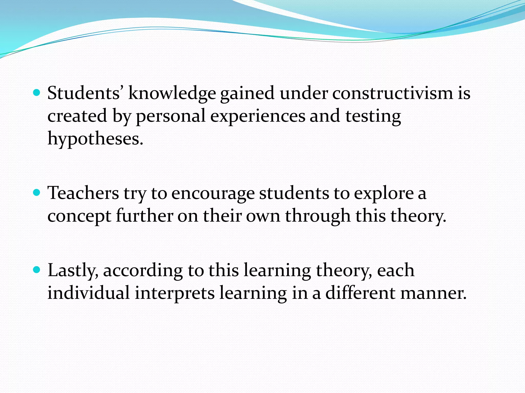  Students’ knowledge gained under constructivism is
  created by personal experiences and testing
  hypotheses.

 Teachers try to encourage students to explore a
  concept further on their own through this theory.

 Lastly, according to this learning theory, each
  individual interprets learning in a different manner.
 