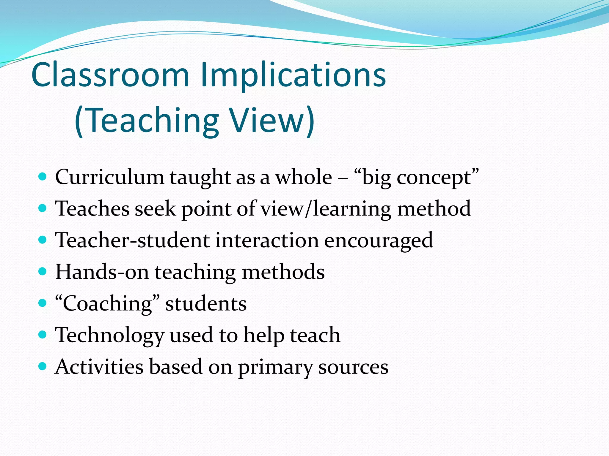 Classroom Implications
   (Teaching View)
 Curriculum taught as a whole – “big concept”
 Teaches seek point of view/learning method
 Teacher-student interaction encouraged
 Hands-on teaching methods
 “Coaching” students
 Technology used to help teach
 Activities based on primary sources
 