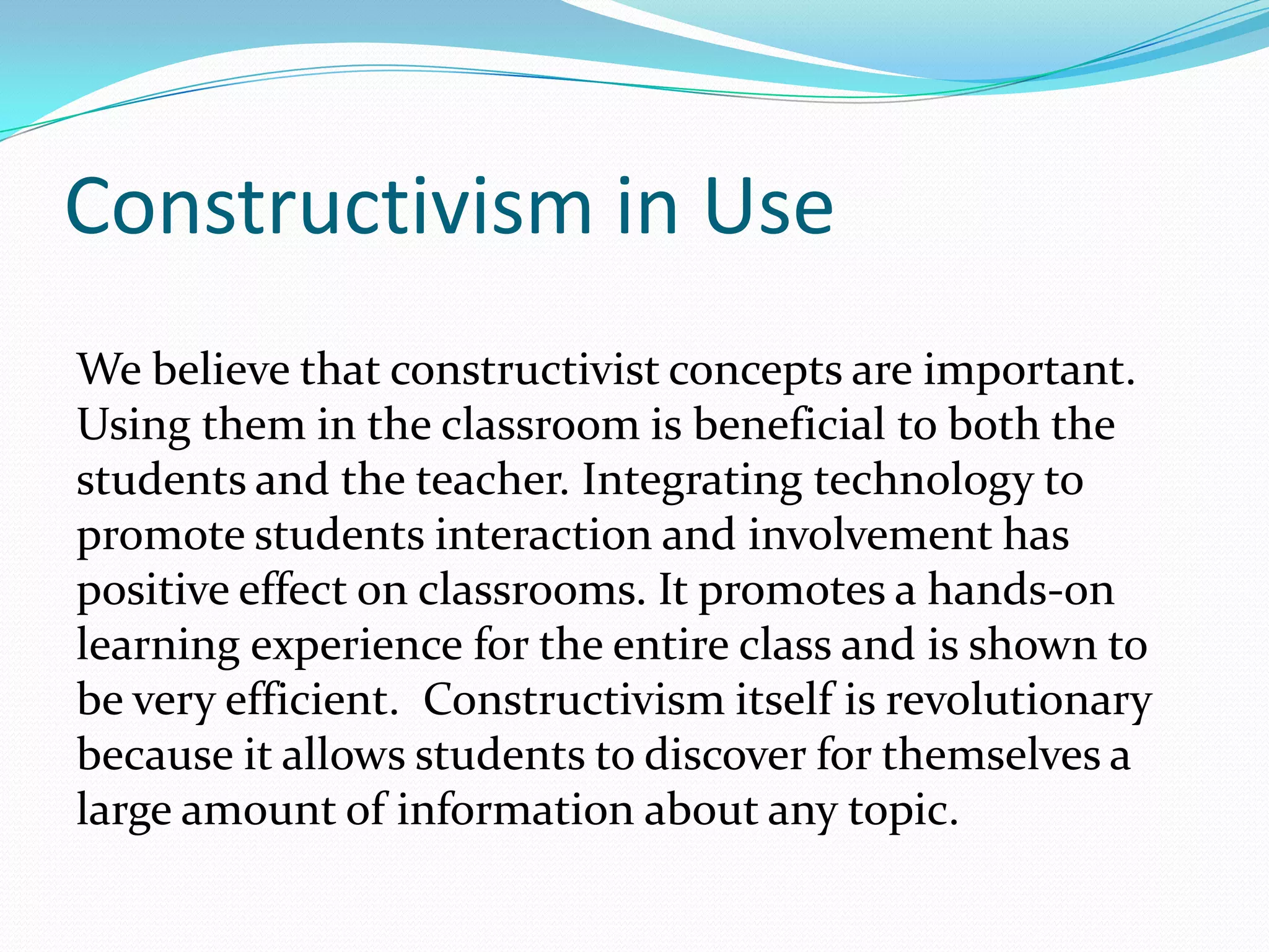 Constructivism in Use
We believe that constructivist concepts are important.
Using them in the classroom is beneficial to both the
students and the teacher. Integrating technology to
promote students interaction and involvement has
positive effect on classrooms. It promotes a hands-on
learning experience for the entire class and is shown to
be very efficient. Constructivism itself is revolutionary
because it allows students to discover for themselves a
large amount of information about any topic.
 