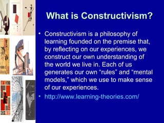 What is Constructivism?
• Constructivism is a philosophy of
  learning founded on the premise that,
  by reflecting on our experiences, we
  construct our own understanding of
  the world we live in. Each of us
  generates our own “rules” and “mental
  models,” which we use to make sense
  of our experiences.
• http://www.learning-theories.com/
 