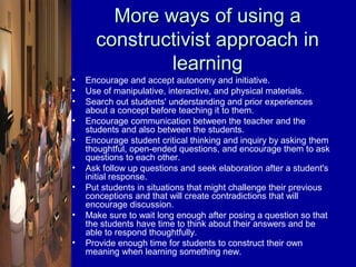 More ways of using a
      constructivist approach in
              learning
•   Encourage and accept autonomy and initiative.
•   Use of manipulative, interactive, and physical materials.
•   Search out students' understanding and prior experiences
    about a concept before teaching it to them.
•   Encourage communication between the teacher and the
    students and also between the students.
•   Encourage student critical thinking and inquiry by asking them
    thoughtful, open-ended questions, and encourage them to ask
    questions to each other.
•   Ask follow up questions and seek elaboration after a student's
    initial response.
•   Put students in situations that might challenge their previous
    conceptions and that will create contradictions that will
    encourage discussion.
•   Make sure to wait long enough after posing a question so that
    the students have time to think about their answers and be
    able to respond thoughtfully.
•   Provide enough time for students to construct their own
    meaning when learning something new.
 