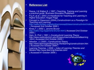 • Reference List

•   Reece, I & Walker,S. ( 1997 ) Teaching, Training and Learning
    a practical guide: Business Education Publishers
•   Fry,H.,et al. ( 2003 ) A Handbook for Teaching and Learning in
    Higher Education: Kogan Page
•   Concept to Classroom (2004),Constructivism as a Paradigm for
    Teaching and Learning
    http://www.thirteen.org/edonline/concept2class/constructivism/index.ht
     ( Accessed 2nd October 2009 )
•   Kines,T. ( 2002 ), Jerome Bruner
    http://oaks.nvg.org/jerome-bruner.html ( Accessed 2nd October
    2009 )
•   Hein, G. Prof. ( 1991 ) ,Constructivist Learning Theory
    http://www.exploratorium.edu/ifi/resources/constructivistlearning
    .html ( Accessed 2nd October 2009 )
•   Atherton, J ( 2009 ), Constructivist Theory
    http://www.learningandteaching.info/learning/constructivism.htm
    ( Accessed 2nd October 2009 )
•   Learning Theories. ( 2008 ), Index of Learning Theories and
    Models http://www.learning-theories.com/
•   ( Accessed 4th October 2009 )
 