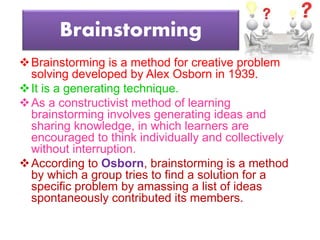 Brainstorming
Brainstorming is a method for creative problem
solving developed by Alex Osborn in 1939.
It is a generating technique.
As a constructivist method of learning
brainstorming involves generating ideas and
sharing knowledge, in which learners are
encouraged to think individually and collectively
without interruption.
According to Osborn, brainstorming is a method
by which a group tries to find a solution for a
specific problem by amassing a list of ideas
spontaneously contributed its members.
 