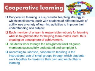 Cooperative learning
 Cooperative learning is a successful teaching strategy in
which small teams, each with students of different levels of
ability, use a variety of learning activities to improve their
understanding of a subject.
 Each member of a team is responsible not only for learning
what is taught but also for helping team-mates learn, thus
creating an atmosphere of achievement.
 Students work through the assignment until all group
members successfully understand and complete it.
 According to Johnson, cooperative learning is the
instructional use of small groups through which students
work together to maximize their own and each other’s
learning
 