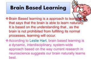 Brain Based Learning
Brain Based learning is a approach to learning
that says that the brain is able to learn naturally.
It is based on the understanding that , as the
brain is not prohibited from fulfilling its normal
processes, learning will occur.
According to Leslie Hart, brain based learning is
a dynamic, interdisciplinary, system-wide
approach based on the way current research in
neuroscience suggests our brain naturally learns
best.
 