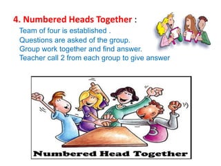 4. Numbered Heads Together :
Team of four is established .
Questions are asked of the group.
Group work together and find answer.
Teacher call 2 from each group to give answer
 