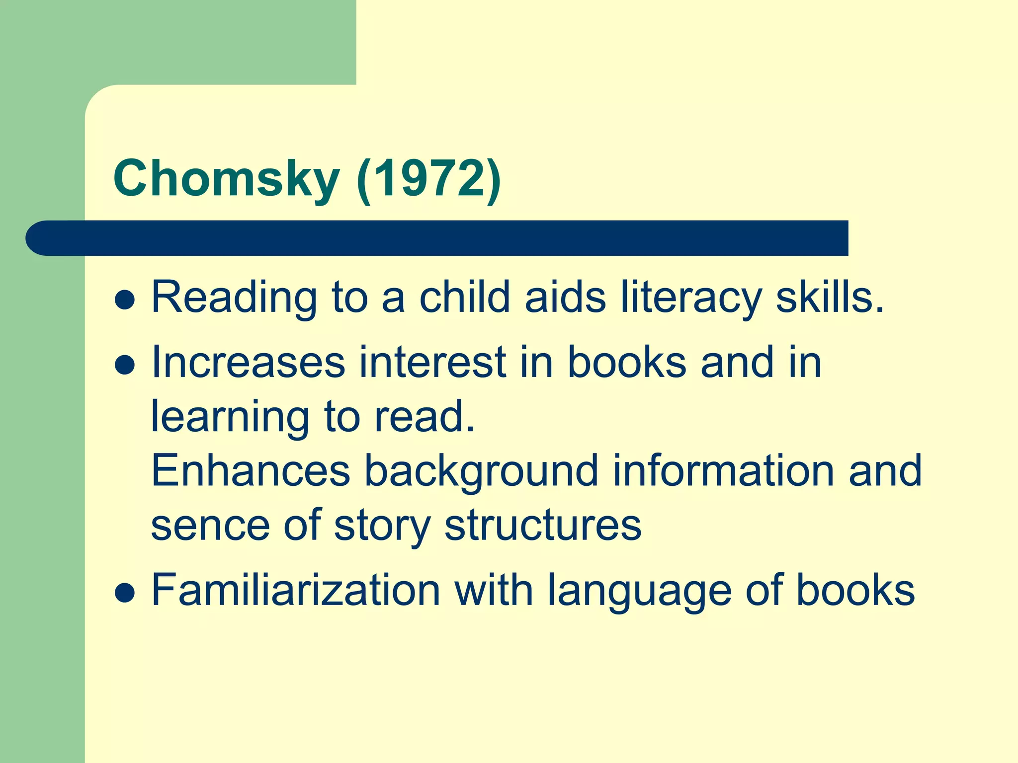 Chomsky (1972)
 Reading to a child aids literacy skills.
 Increases interest in books and in
learning to read.
Enhances background information and
sence of story structures
 Familiarization with language of books
 