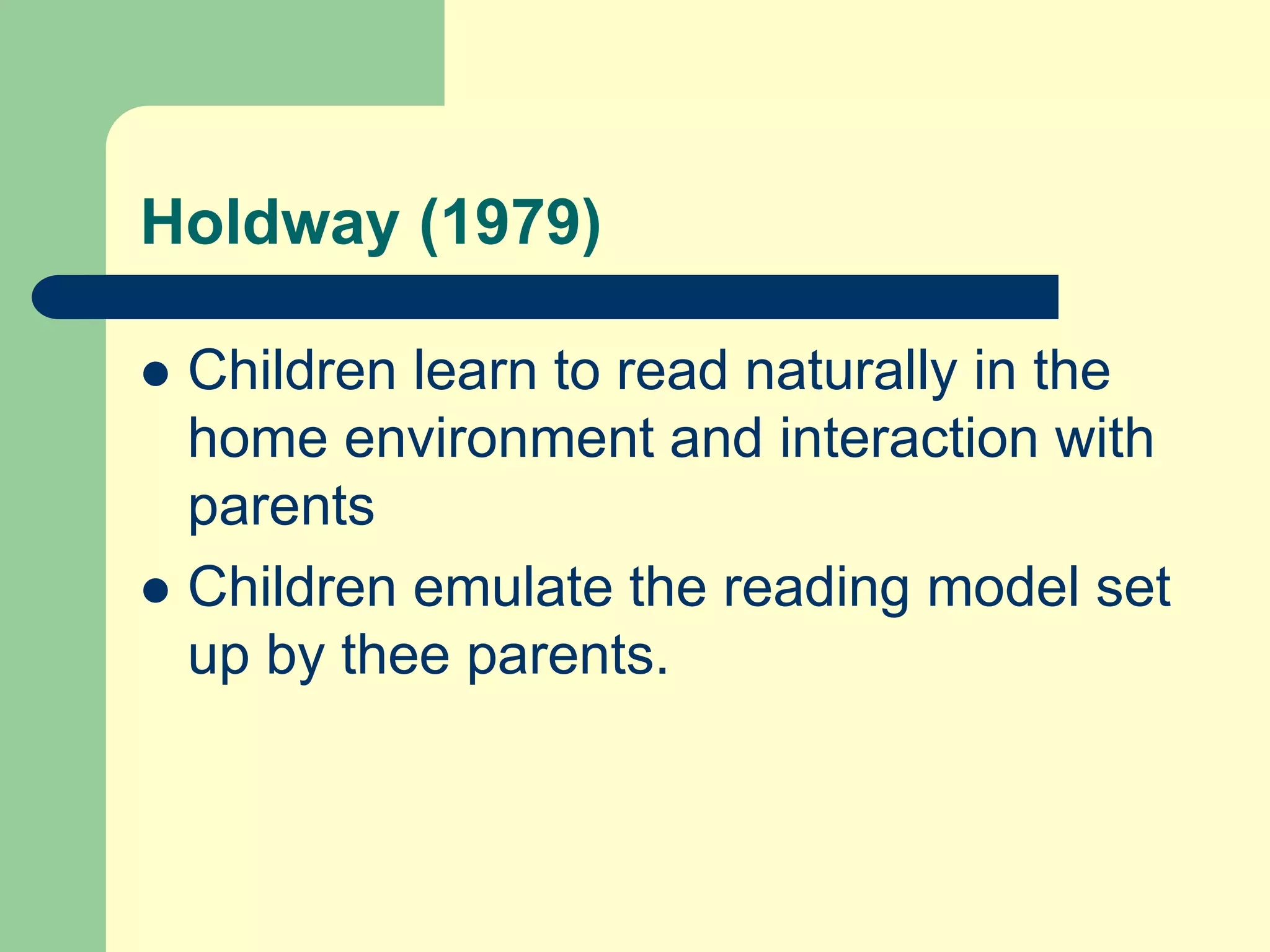Holdway (1979)
 Children learn to read naturally in the
home environment and interaction with
parents
 Children emulate the reading model set
up by thee parents.
 