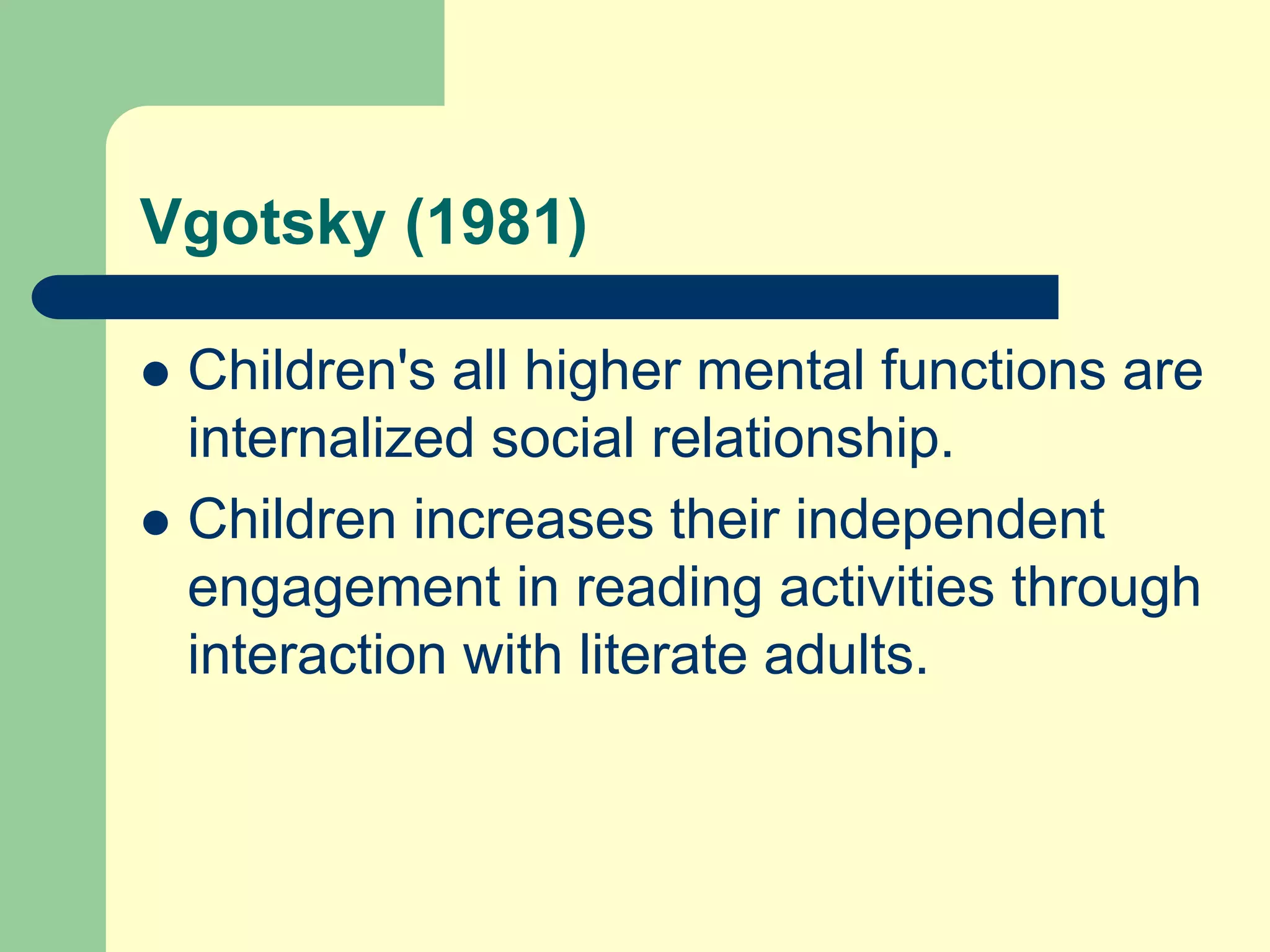 Vgotsky (1981)
 Children's all higher mental functions are
internalized social relationship.
 Children increases their independent
engagement in reading activities through
interaction with literate adults.
 