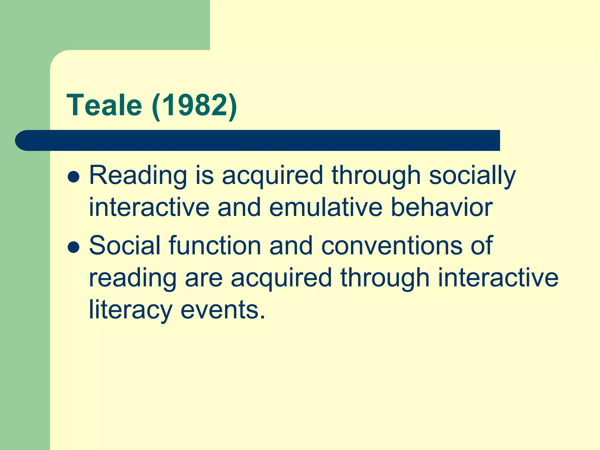 Teale (1982)
 Reading is acquired through socially
interactive and emulative behavior
 Social function and conventions of
reading are acquired through interactive
literacy events.
 