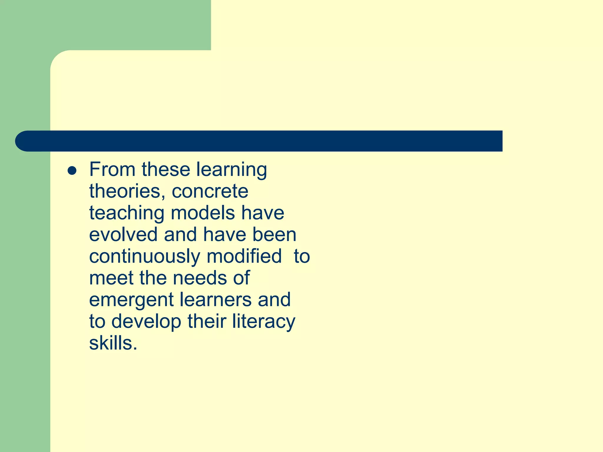  From these learning
theories, concrete
teaching models have
evolved and have been
continuously modified to
meet the needs of
emergent learners and
to develop their literacy
skills.
 