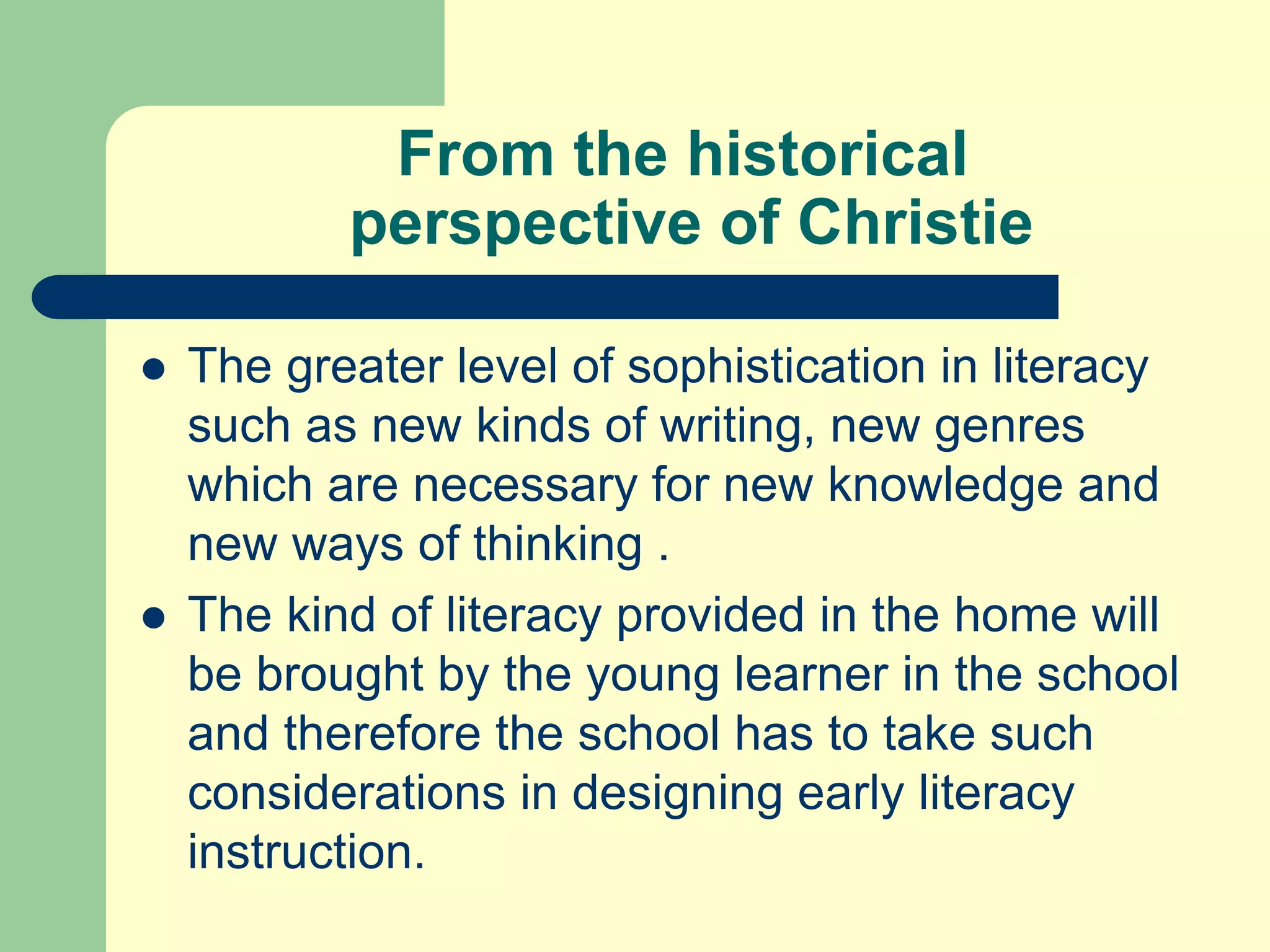 From the historical
perspective of Christie
 The greater level of sophistication in literacy
such as new kinds of writing, new genres
which are necessary for new knowledge and
new ways of thinking .
 The kind of literacy provided in the home will
be brought by the young learner in the school
and therefore the school has to take such
considerations in designing early literacy
instruction.
 