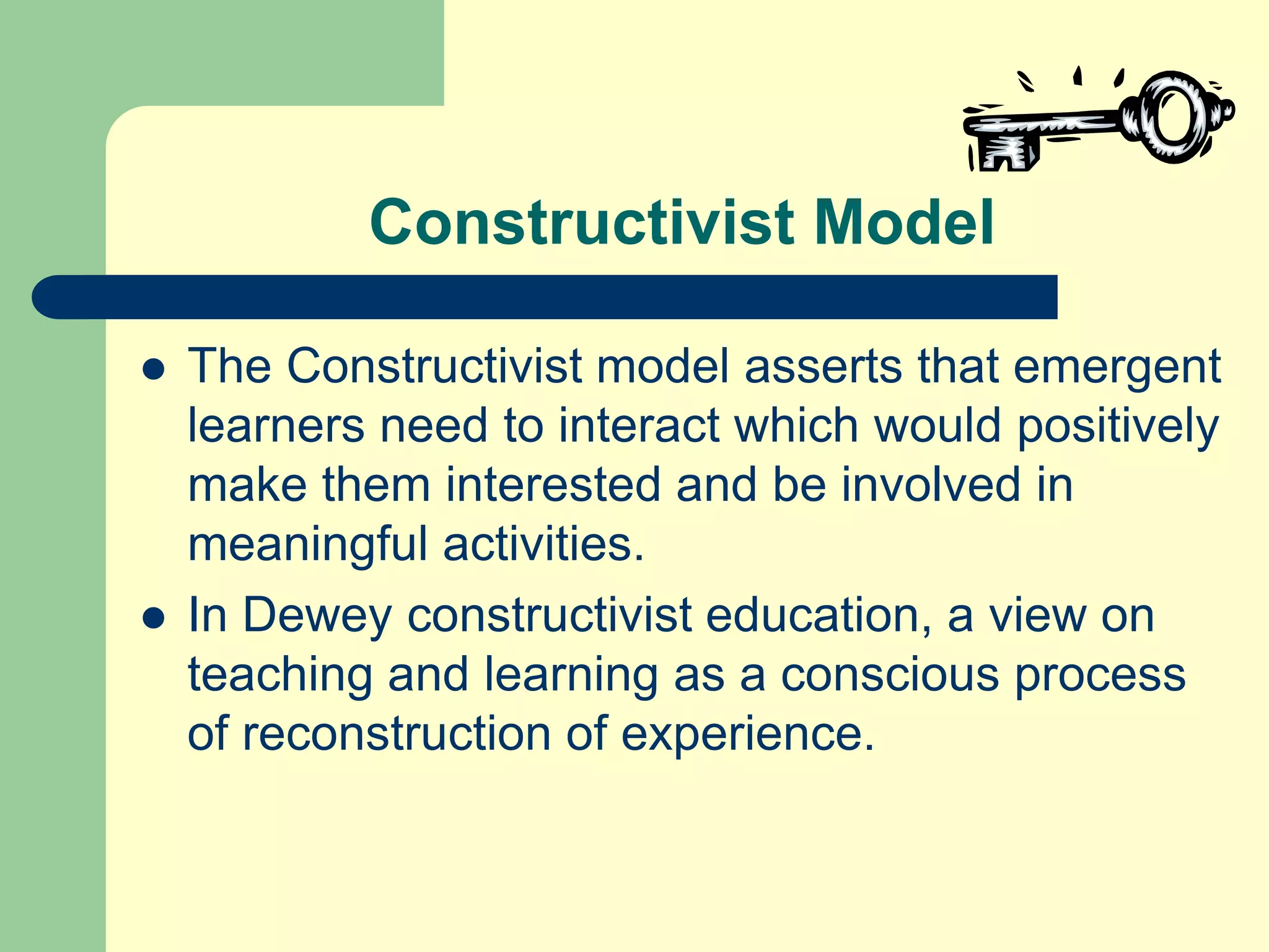 Constructivist Model
 The Constructivist model asserts that emergent
learners need to interact which would positively
make them interested and be involved in
meaningful activities.
 In Dewey constructivist education, a view on
teaching and learning as a conscious process
of reconstruction of experience.
 