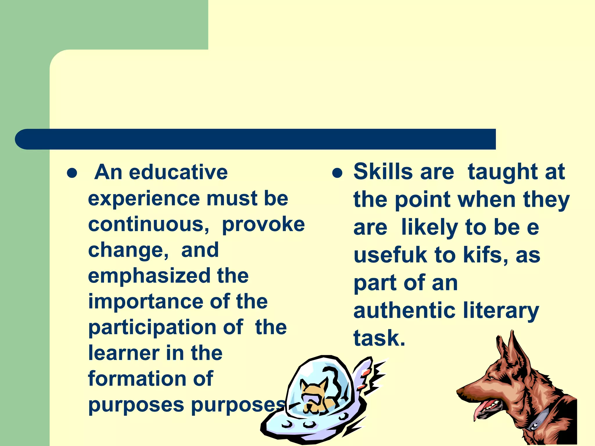  An educative
experience must be
continuous, provoke
change, and
emphasized the
importance of the
participation of the
learner in the
formation of
purposes purposes.
 Skills are taught at
the point when they
are likely to be e
usefuk to kifs, as
part of an
authentic literary
task.
 