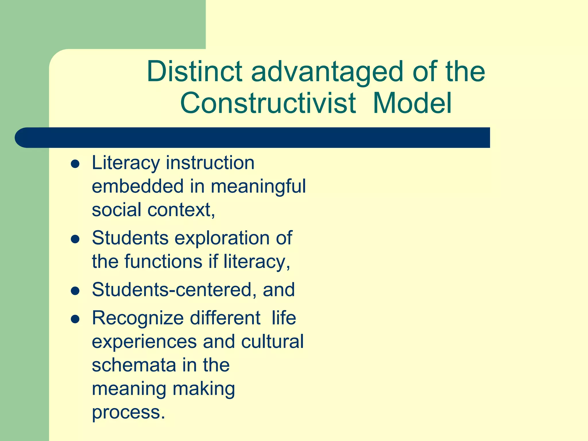 Distinct advantaged of the
Constructivist Model
 Literacy instruction
embedded in meaningful
social context,
 Students exploration of
the functions if literacy,
 Students-centered, and
 Recognize different life
experiences and cultural
schemata in the
meaning making
process.
 