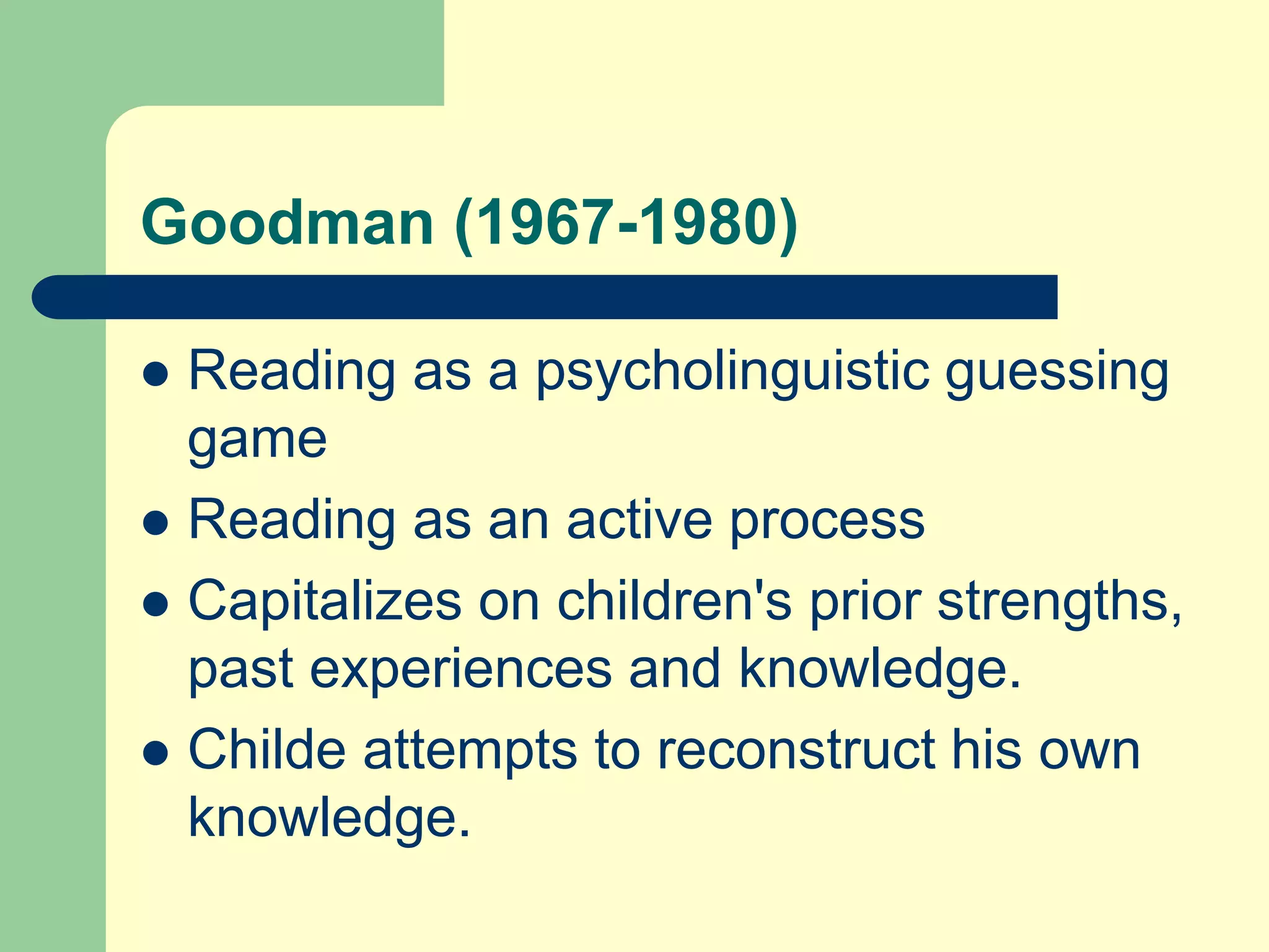 Goodman (1967-1980)
 Reading as a psycholinguistic guessing
game
 Reading as an active process
 Capitalizes on children's prior strengths,
past experiences and knowledge.
 Childe attempts to reconstruct his own
knowledge.
 