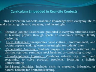 Curriculum Embedded in Real-Life Contexts
This curriculum connects academic knowledge with everyday life to
make learning relevant, engaging, and meaningful.
1. Relatable Content: Lessons are grounded in everyday situations, such
as teaching physics through sports or economics through family
budgeting.
2. Local Relevance: Incorporates local cultural, environmental, and
societal aspects, making lessons meaningful to students’ lives.
3. Experiential Learning: Students engage in real-life activities like
planting a garden, running a mock business, or conducting surveys.
4. Interdisciplinary Approach: Combines subjects (e.g., math and
geography) to solve practical problems, fostering a holistic
understanding.
5. Field-Based Activities: Includes visits to museums, industries, or
natural habitats for firsthand learning.
 