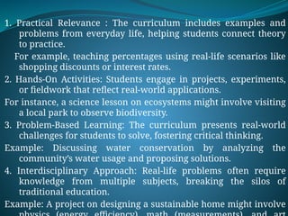 1. Practical Relevance : The curriculum includes examples and
problems from everyday life, helping students connect theory
to practice.
For example, teaching percentages using real-life scenarios like
shopping discounts or interest rates.
2. Hands-On Activities: Students engage in projects, experiments,
or fieldwork that reflect real-world applications.
For instance, a science lesson on ecosystems might involve visiting
a local park to observe biodiversity.
3. Problem-Based Learning: The curriculum presents real-world
challenges for students to solve, fostering critical thinking.
Example: Discussing water conservation by analyzing the
community’s water usage and proposing solutions.
4. Interdisciplinary Approach: Real-life problems often require
knowledge from multiple subjects, breaking the silos of
traditional education.
Example: A project on designing a sustainable home might involve
 