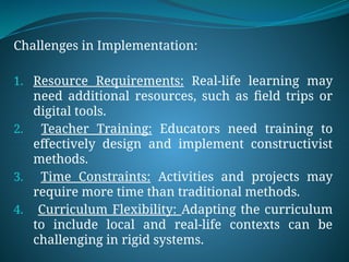 Challenges in Implementation:
1. Resource Requirements: Real-life learning may
need additional resources, such as field trips or
digital tools.
2. Teacher Training: Educators need training to
effectively design and implement constructivist
methods.
3. Time Constraints: Activities and projects may
require more time than traditional methods.
4. Curriculum Flexibility: Adapting the curriculum
to include local and real-life contexts can be
challenging in rigid systems.
 