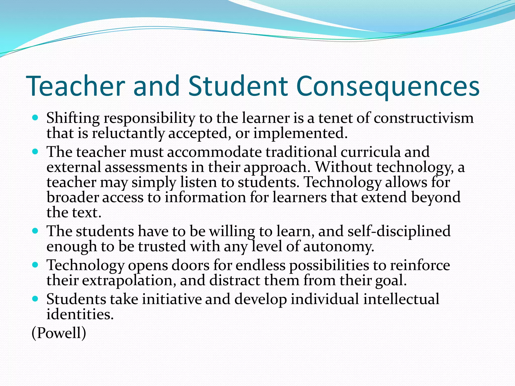 Teacher and Student Consequences
 Shifting responsibility to the learner is a tenet of constructivism
  that is reluctantly accepted, or implemented.
 The teacher must accommodate traditional curricula and
  external assessments in their approach. Without technology, a
  teacher may simply listen to students. Technology allows for
  broader access to information for learners that extend beyond
  the text.
 The students have to be willing to learn, and self-disciplined
  enough to be trusted with any level of autonomy.
 Technology opens doors for endless possibilities to reinforce
  their extrapolation, and distract them from their goal.
 Students take initiative and develop individual intellectual
  identities.
(Powell)
 